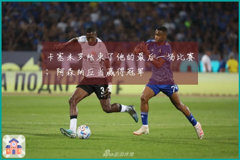 卡塞米罗结束了他的最后一场比赛；阿森纳应当赢得冠军