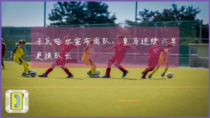 卡瓦哈尔宣布离队，皇马连续六年更换队长